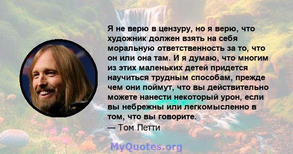 Я не верю в цензуру, но я верю, что художник должен взять на себя моральную ответственность за то, что он или она там. И я думаю, что многим из этих маленьких детей придется научиться трудным способам, прежде чем они