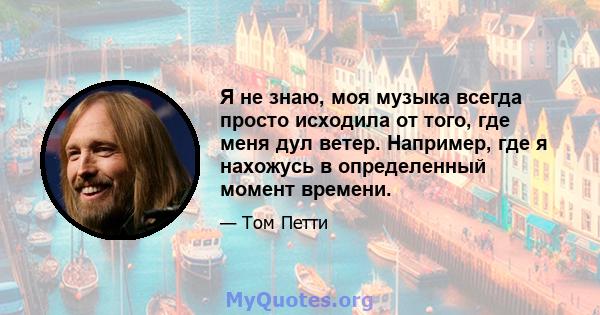 Я не знаю, моя музыка всегда просто исходила от того, где меня дул ветер. Например, где я нахожусь в определенный момент времени.