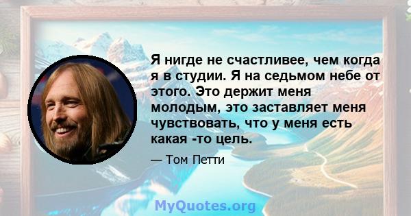 Я нигде не счастливее, чем когда я в студии. Я на седьмом небе от этого. Это держит меня молодым, это заставляет меня чувствовать, что у меня есть какая -то цель.