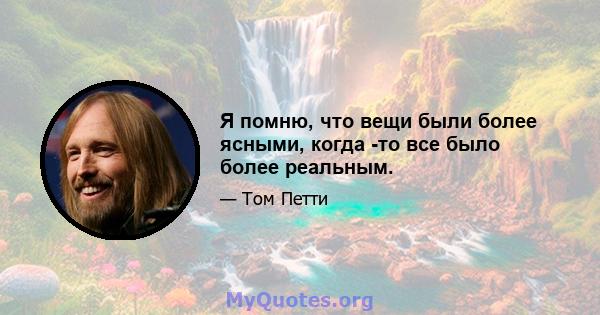 Я помню, что вещи были более ясными, когда -то все было более реальным.