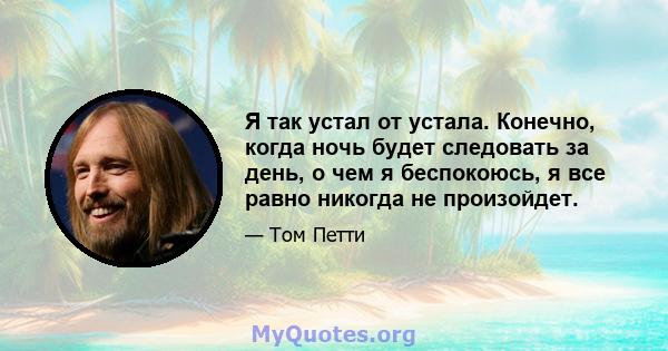 Я так устал от устала. Конечно, когда ночь будет следовать за день, о чем я беспокоюсь, я все равно никогда не произойдет.