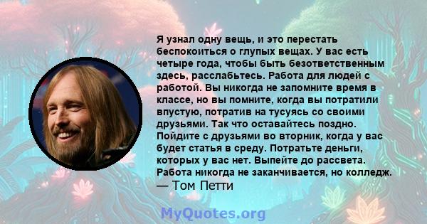 Я узнал одну вещь, и это перестать беспокоиться о глупых вещах. У вас есть четыре года, чтобы быть безответственным здесь, расслабьтесь. Работа для людей с работой. Вы никогда не запомните время в классе, но вы помните, 