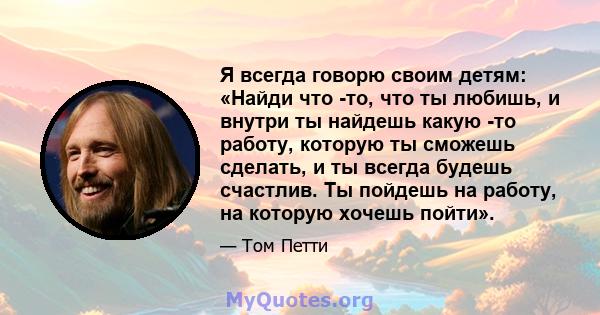 Я всегда говорю своим детям: «Найди что -то, что ты любишь, и внутри ты найдешь какую -то работу, которую ты сможешь сделать, и ты всегда будешь счастлив. Ты пойдешь на работу, на которую хочешь пойти».