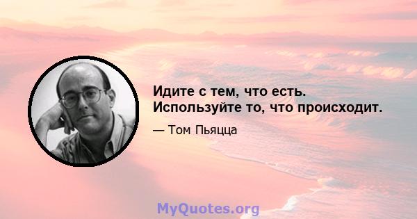 Идите с тем, что есть. Используйте то, что происходит.