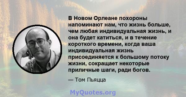 В Новом Орлеане похороны напоминают нам, что жизнь больше, чем любая индивидуальная жизнь, и она будет катиться, и в течение короткого времени, когда ваша индивидуальная жизнь присоединяется к большому потоку жизни,