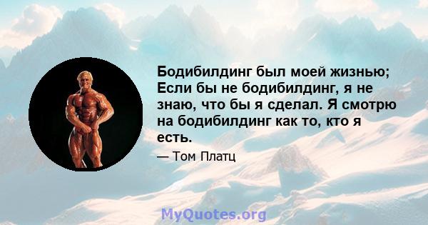 Бодибилдинг был моей жизнью; Если бы не бодибилдинг, я не знаю, что бы я сделал. Я смотрю на бодибилдинг как то, кто я есть.