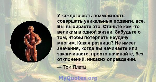 У каждого есть возможность совершать уникальные подвиги, все. Вы выбираете это. Станьте кем -то великим в одной жизни. Забудьте о том, чтобы потерпеть неудачу многим. Какая разница? Не имеет значения, когда вы начинаете 