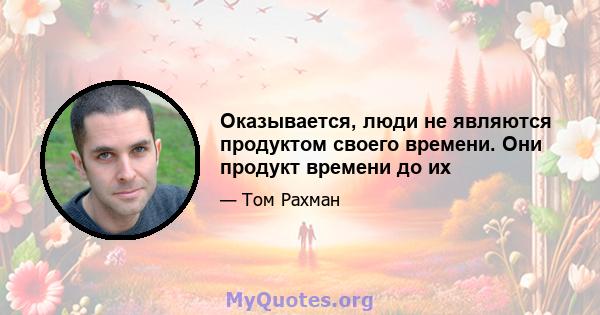 Оказывается, люди не являются продуктом своего времени. Они продукт времени до их