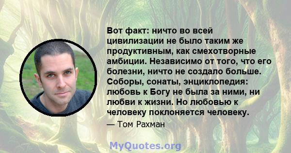 Вот факт: ничто во всей цивилизации не было таким же продуктивным, как смехотворные амбиции. Независимо от того, что его болезни, ничто не создало больше. Соборы, сонаты, энциклопедия: любовь к Богу не была за ними, ни