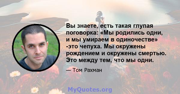 Вы знаете, есть такая глупая поговорка: «Мы родились одни, и мы умираем в одиночестве» -это чепуха. Мы окружены рождением и окружены смертью. Это между тем, что мы одни.