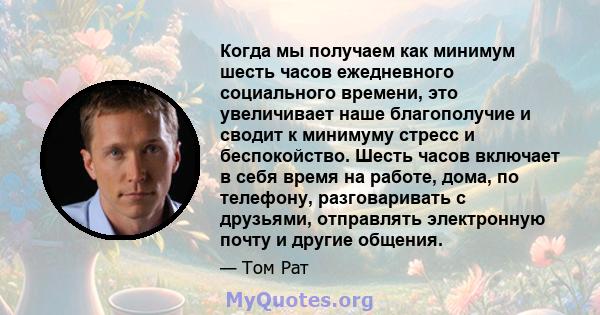 Когда мы получаем как минимум шесть часов ежедневного социального времени, это увеличивает наше благополучие и сводит к минимуму стресс и беспокойство. Шесть часов включает в себя время на работе, дома, по телефону,