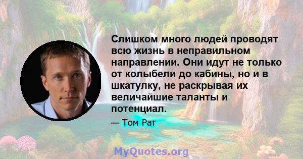 Слишком много людей проводят всю жизнь в неправильном направлении. Они идут не только от колыбели до кабины, но и в шкатулку, не раскрывая их величайшие таланты и потенциал.