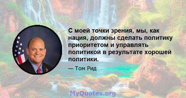 С моей точки зрения, мы, как нация, должны сделать политику приоритетом и управлять политикой в ​​результате хорошей политики.