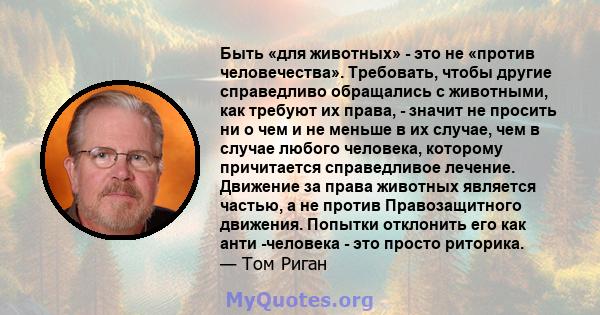 Быть «для животных» - это не «против человечества». Требовать, чтобы другие справедливо обращались с животными, как требуют их права, - значит не просить ни о чем и не меньше в их случае, чем в случае любого человека,