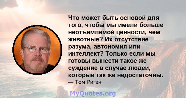 Что может быть основой для того, чтобы мы имели больше неотъемлемой ценности, чем животные? Их отсутствие разума, автономия или интеллект? Только если мы готовы вынести такое же суждение в случае людей, которые так же