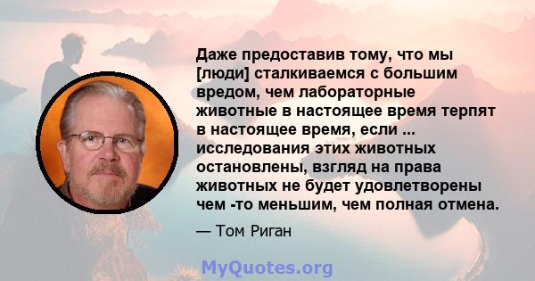 Даже предоставив тому, что мы [люди] сталкиваемся с большим вредом, чем лабораторные животные в настоящее время терпят в настоящее время, если ... исследования этих животных остановлены, взгляд на права животных не