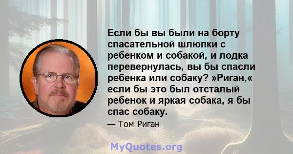 Если бы вы были на борту спасательной шлюпки с ребенком и собакой, и лодка перевернулась, вы бы спасли ребенка или собаку? »Риган,« если бы это был отсталый ребенок и яркая собака, я бы спас собаку.