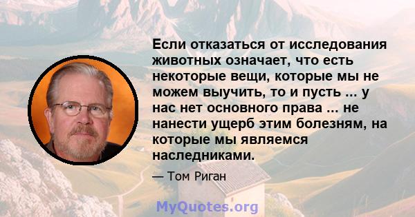 Если отказаться от исследования животных означает, что есть некоторые вещи, которые мы не можем выучить, то и пусть ... у нас нет основного права ... не нанести ущерб этим болезням, на которые мы являемся наследниками.