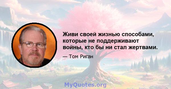 Живи своей жизнью способами, которые не поддерживают войны, кто бы ни стал жертвами.