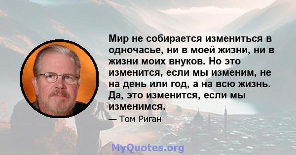 Мир не собирается измениться в одночасье, ни в моей жизни, ни в жизни моих внуков. Но это изменится, если мы изменим, не на день или год, а на всю жизнь. Да, это изменится, если мы изменимся.