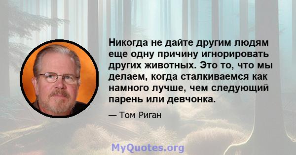 Никогда не дайте другим людям еще одну причину игнорировать других животных. Это то, что мы делаем, когда сталкиваемся как намного лучше, чем следующий парень или девчонка.