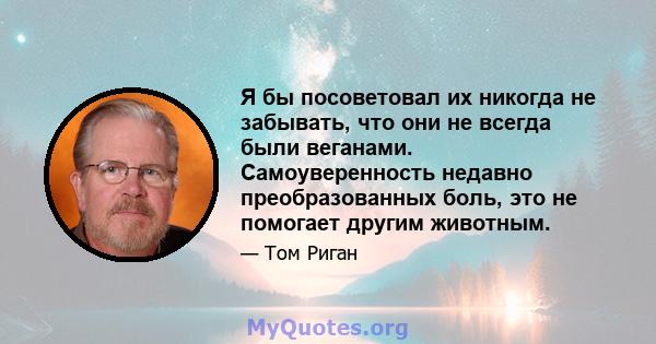 Я бы посоветовал их никогда не забывать, что они не всегда были веганами. Самоуверенность недавно преобразованных боль, это не помогает другим животным.