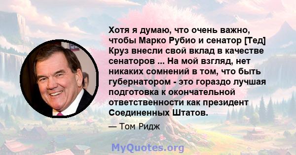 Хотя я думаю, что очень важно, чтобы Марко Рубио и сенатор [Тед] Круз внесли свой вклад в качестве сенаторов ... На мой взгляд, нет никаких сомнений в том, что быть губернатором - это гораздо лучшая подготовка к