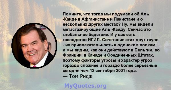 Помните, что тогда мы подумали об Аль -Каиде в Афганистане и Пакистане и о нескольких других местах? Ну, мы видели метастазирующие Аль -Каиду. Сейчас это глобальное бедствие. И у вас есть господство ИГИЛ. Сочетание этих 