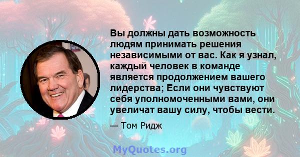 Вы должны дать возможность людям принимать решения независимыми от вас. Как я узнал, каждый человек в команде является продолжением вашего лидерства; Если они чувствуют себя уполномоченными вами, они увеличат вашу силу, 