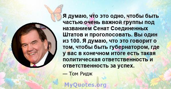 Я думаю, что это одно, чтобы быть частью очень важной группы под названием Сенат Соединенных Штатов и проголосовать. Вы один из 100. Я думаю, что это говорит о том, чтобы быть губернатором, где у вас в конечном итоге