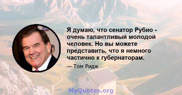 Я думаю, что сенатор Рубио - очень талантливый молодой человек. Но вы можете представить, что я немного частично к губернаторам.