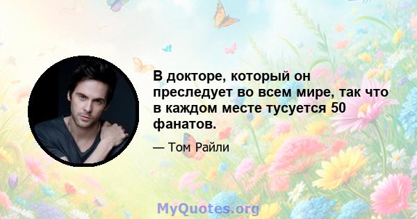 В докторе, который он преследует во всем мире, так что в каждом месте тусуется 50 фанатов.