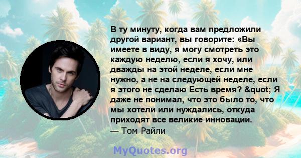 В ту минуту, когда вам предложили другой вариант, вы говорите: «Вы имеете в виду, я могу смотреть это каждую неделю, если я хочу, или дважды на этой неделе, если мне нужно, а не на следующей неделе, если я этого не