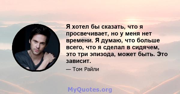 Я хотел бы сказать, что я просвечивает, но у меня нет времени. Я думаю, что больше всего, что я сделал в сидячем, это три эпизода, может быть. Это зависит.