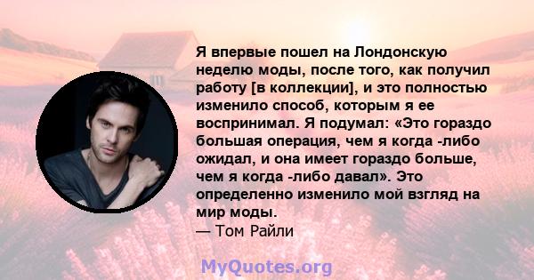 Я впервые пошел на Лондонскую неделю моды, после того, как получил работу [в коллекции], и это полностью изменило способ, которым я ее воспринимал. Я подумал: «Это гораздо большая операция, чем я когда -либо ожидал, и