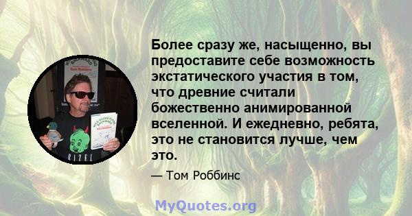 Более сразу же, насыщенно, вы предоставите себе возможность экстатического участия в том, что древние считали божественно анимированной вселенной. И ежедневно, ребята, это не становится лучше, чем это.