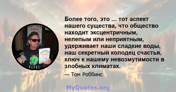 Более того, это ... тот аспект нашего существа, что общество находит эксцентричным, нелепым или неприятным, удерживает наши сладкие воды, наш секретный колодец счастья, ключ к нашему невозмутимости в злобных климатах.