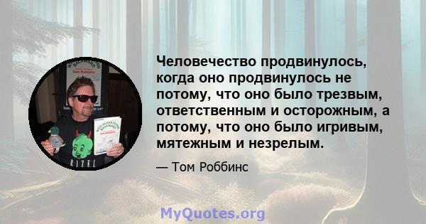 Человечество продвинулось, когда оно продвинулось не потому, что оно было трезвым, ответственным и осторожным, а потому, что оно было игривым, мятежным и незрелым.