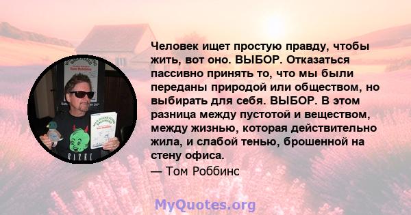 Человек ищет простую правду, чтобы жить, вот оно. ВЫБОР. Отказаться пассивно принять то, что мы были переданы природой или обществом, но выбирать для себя. ВЫБОР. В этом разница между пустотой и веществом, между жизнью, 