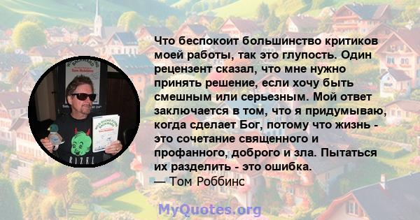 Что беспокоит большинство критиков моей работы, так это глупость. Один рецензент сказал, что мне нужно принять решение, если хочу быть смешным или серьезным. Мой ответ заключается в том, что я придумываю, когда сделает