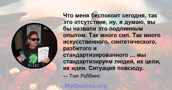 Что меня беспокоит сегодня, так это отсутствие, ну, я думаю, вы бы назвали это подлинным опытом. Так много сил. Так много искусственного, синтетического, разбитого и стандартизированного ... мы стандартизируем людей, их 