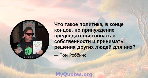 Что такое политика, в конце концов, но принуждение председательствовать в собственности и принимать решения других людей для них?