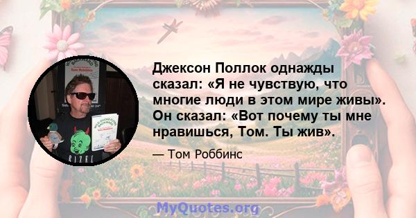 Джексон Поллок однажды сказал: «Я не чувствую, что многие люди в этом мире живы». Он сказал: «Вот почему ты мне нравишься, Том. Ты жив».