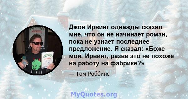 Джон Ирвинг однажды сказал мне, что он не начинает роман, пока не узнает последнее предложение. Я сказал: «Боже мой, Ирвинг, разве это не похоже на работу на фабрике?»