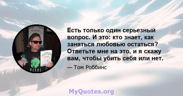 Есть только один серьезный вопрос. И это: кто знает, как заняться любовью остаться? Ответьте мне на это, и я скажу вам, чтобы убить себя или нет.