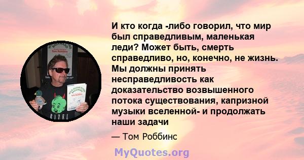 И кто когда -либо говорил, что мир был справедливым, маленькая леди? Может быть, смерть справедливо, но, конечно, не жизнь. Мы должны принять несправедливость как доказательство возвышенного потока существования,