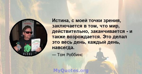 Истина, с моей точки зрения, заключается в том, что мир, действительно, заканчивается - и также возрождается. Это делал это весь день, каждый день, навсегда.