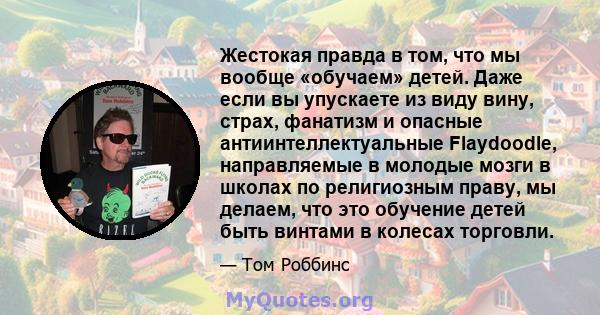 Жестокая правда в том, что мы вообще «обучаем» детей. Даже если вы упускаете из виду вину, страх, фанатизм и опасные антиинтеллектуальные Flaydoodle, направляемые в молодые мозги в школах по религиозным праву, мы