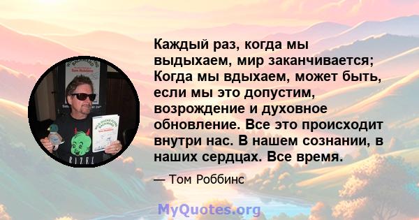 Каждый раз, когда мы выдыхаем, мир заканчивается; Когда мы вдыхаем, может быть, если мы это допустим, возрождение и духовное обновление. Все это происходит внутри нас. В нашем сознании, в наших сердцах. Все время.