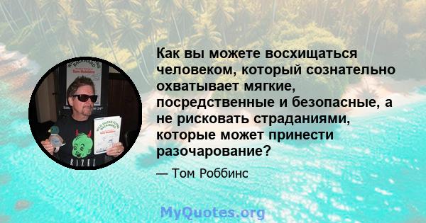 Как вы можете восхищаться человеком, который сознательно охватывает мягкие, посредственные и безопасные, а не рисковать страданиями, которые может принести разочарование?